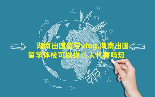 湖南出国留学vlog,湖南出国留学体检可以找 ☘ 人代替吗知乎